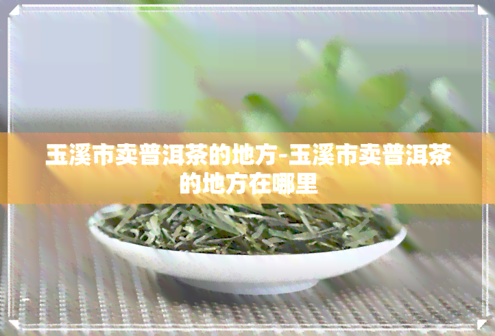 玉溪市卖普洱茶的地方-玉溪市卖普洱茶的地方在哪里