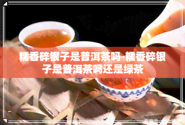 糯香碎银子是普洱茶吗-糯香碎银子是普洱茶吗还是绿茶