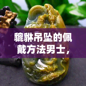 貔貅吊坠的佩戴方法男士，男士必知！正确佩戴貔貅吊坠的方法