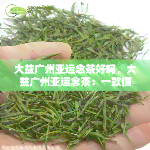 大益广州亚运念茶好吗，大益广州亚运念茶：一款值得收藏的优质茶叶吗？