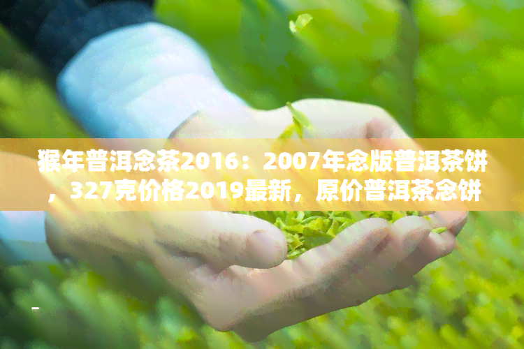 猴年普洱念茶2016：2007年念版普洱茶饼，327克价格2019最新，原价普洱茶念饼