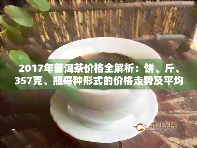 2017年普洱茶价格全解析：饼、斤、357克、瓶每种形式的价格走势及平均价格