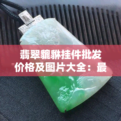 翡翠貔貅挂件批发价格及图片大全：最新行情与精选款式