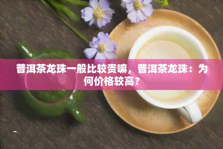 普洱茶龙珠一般比较贵嘛，普洱茶龙珠：为何价格较高？