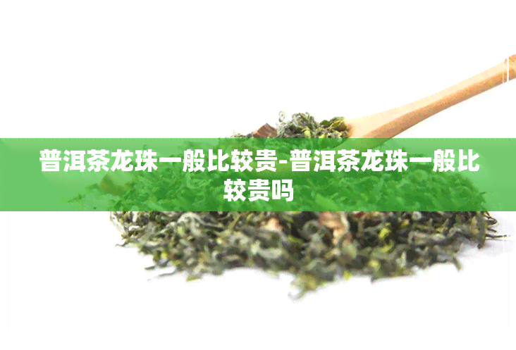 普洱茶龙珠一般比较贵-普洱茶龙珠一般比较贵吗