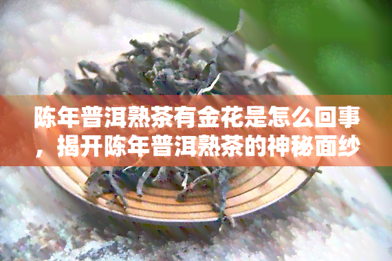 陈年普洱熟茶有金花是怎么回事，揭开陈年普洱熟茶的神秘面纱：金花现象的背后故事