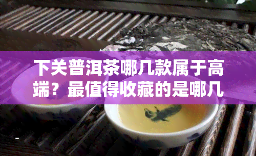 下关普洱茶哪几款属于高端？最值得收藏的是哪几款？官网报价及官方旗舰店推荐！2020年最值得购买的普洱茶是什么？标杆产品有哪些？