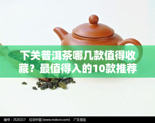 下关普洱茶哪几款值得收藏？最值得入的10款推荐及官网价格表，一文了解下关高端普洱茶！官方旗舰店正品保证