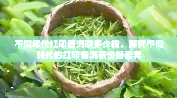 不同年代红印普洱茶多少钱，探究不同时代的红印普洱茶价格差异