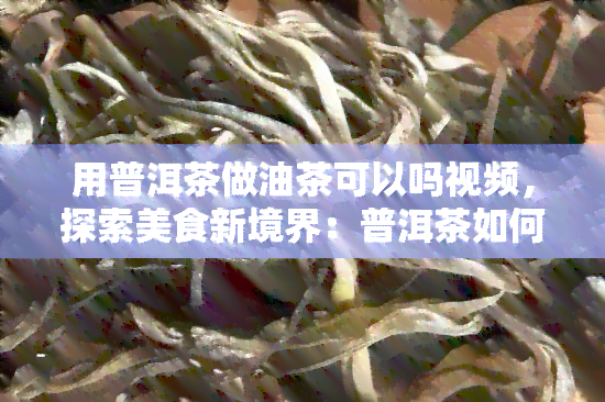 用普洱茶做油茶可以吗视频，探索美食新境界：普洱茶如何做出美味油茶？看视频揭晓！