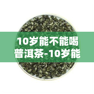 10岁能不能喝普洱茶-10岁能不能喝普洱茶