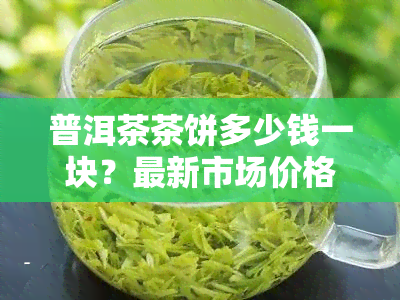 普洱茶茶饼多少钱一块？最新市场价格与购买建议