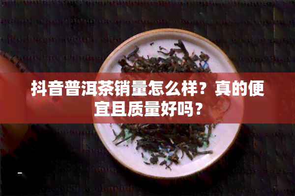 抖音普洱茶销量怎么样？真的便宜且质量好吗？