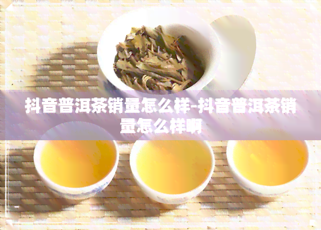 抖音普洱茶销量怎么样-抖音普洱茶销量怎么样啊