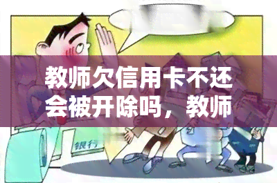 教师欠信用卡不还会被开除吗，教师拖欠信用卡未还，是否会被开除？