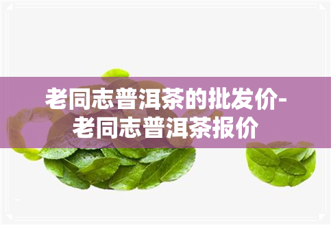 老同志普洱茶的批发价-老同志普洱茶报价