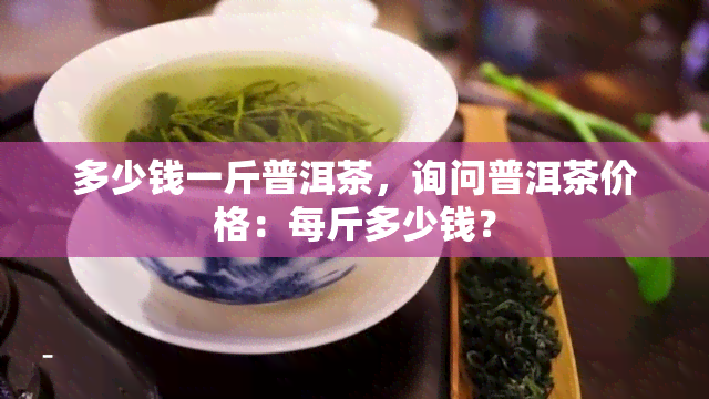 多少钱一斤普洱茶，询问普洱茶价格：每斤多少钱？