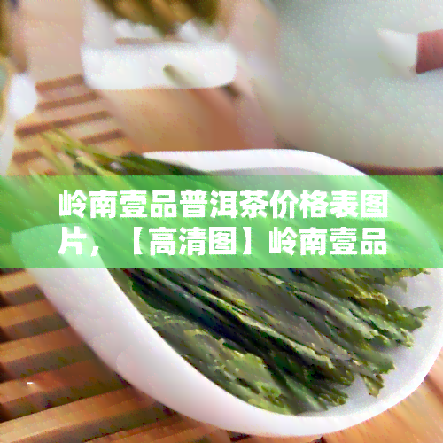 岭南壹品普洱茶价格表图片，【高清图】岭南壹品普洱茶价格表一览