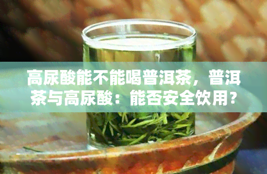 高尿酸能不能喝普洱茶，普洱茶与高尿酸：能否安全饮用？