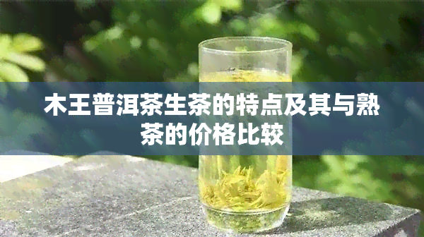 木王普洱茶生茶的特点及其与熟茶的价格比较