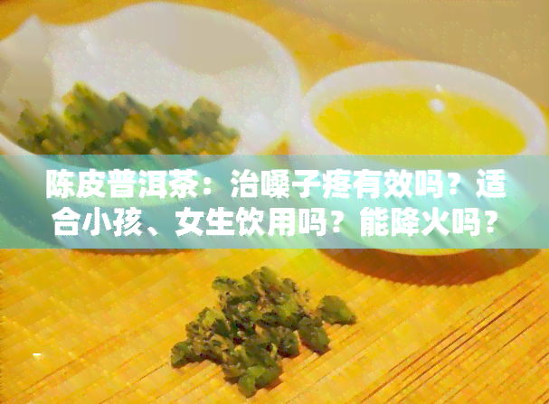 陈皮普洱茶：治嗓子疼有效吗？适合小孩、女生饮用吗？能降火吗？陈皮对嗓子疼有帮助吗？