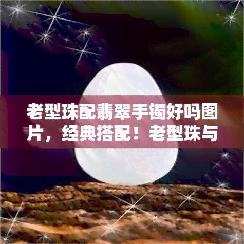 老型珠配翡翠手镯好吗图片，经典搭配！老型珠与翡翠手镯的完美组合，惊艳你的目光！