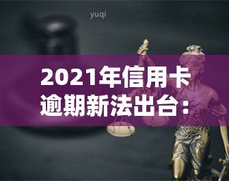 2021年信用卡逾期新法出台：详细解读与规定