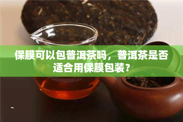 保膜可以包普洱茶吗，普洱茶是否适合用保膜包装？