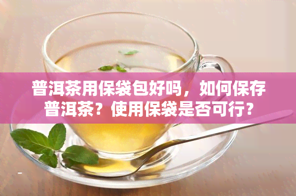 普洱茶用保袋包好吗，如何保存普洱茶？使用保袋是否可行？