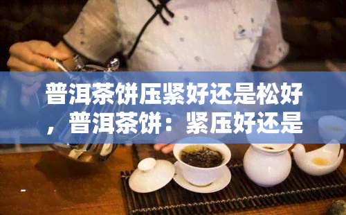 普洱茶饼压紧好还是松好，普洱茶饼：紧压好还是松散好？