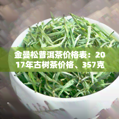 金曼松普洱茶价格表：2017年古树茶价格、357克2008年价格及口感特点全解析