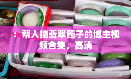 ：帮人摘翡翠镯子的博主视频合集，高清