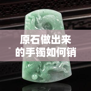 原石做出来的手镯如何销售与定价？制作周期是多久？