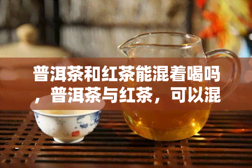 普洱茶和红茶能混着喝吗，普洱茶与红茶，可以混合饮用吗？