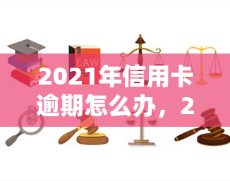 2021年信用卡逾期怎么办，2021年信用卡逾期解决方案全攻略