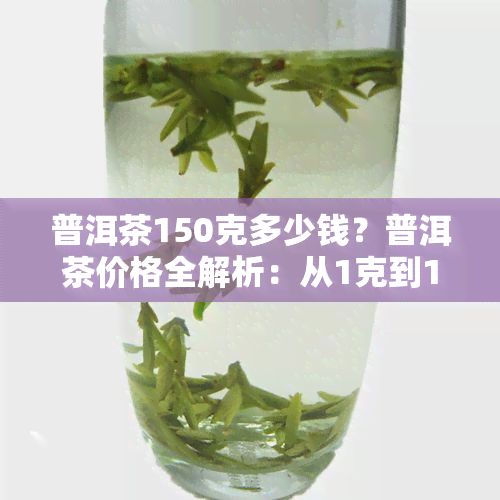 普洱茶150克多少钱？普洱茶价格全解析：从1克到1斤，一文告诉你答案！