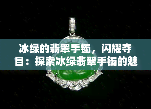 冰绿的翡翠手镯，闪耀夺目：探索冰绿翡翠手镯的魅力与价值