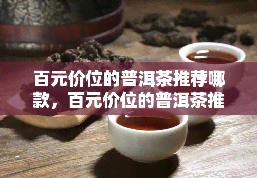 百元价位的普洱茶推荐哪款，百元价位的普洱茶推荐，性价比高又好喝！