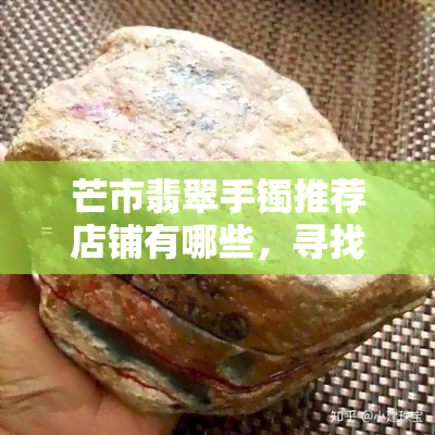 芒市翡翠手镯推荐店铺有哪些，寻找优质芒市翡翠手镯？ 推荐几家值得信赖的店铺！