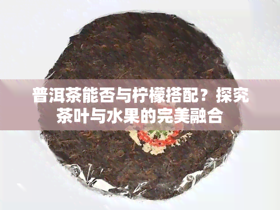 普洱茶能否与柠檬搭配？探究茶叶与水果的完美融合