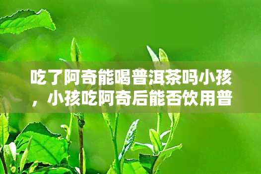 吃了阿奇能喝普洱茶吗小孩，小孩吃阿奇后能否饮用普洱茶？