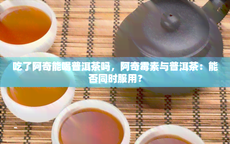 吃了阿奇能喝普洱茶吗，阿奇霉素与普洱茶：能否同时服用？