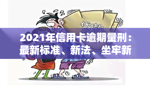 2021年信用卡逾期量刑：最新标准、新法、坐牢新规、新政策及立案标准