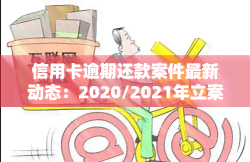 信用卡逾期还款案件最新动态：2020/2021年立案标准、进展与结果，案例解析