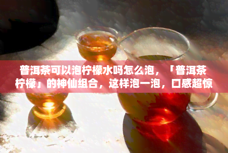 普洱茶可以泡柠檬水吗怎么泡，「普洱茶 柠檬」的神仙组合，这样泡一泡，口感超惊艳！