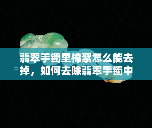 翡翠手镯里棉絮怎么能去掉，如何去除翡翠手镯中的棉絮？