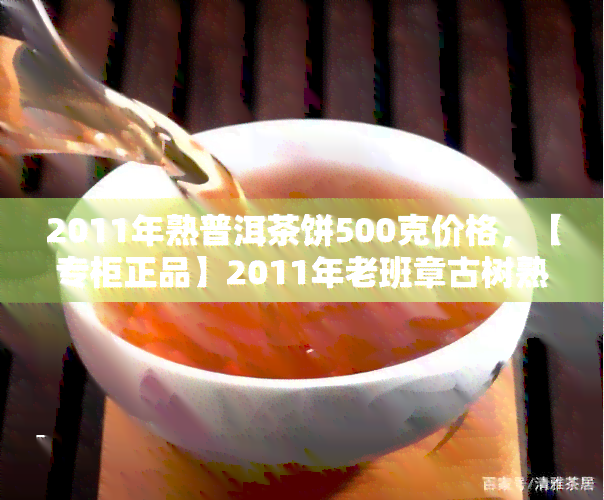 2011年熟普洱茶饼500克价格，【专柜正品】2011年老班章古树熟普洱茶饼 500克 特级压制熟茶