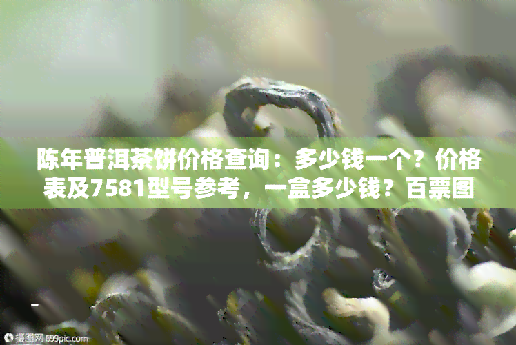 陈年普洱茶饼价格查询：多少钱一个？价格表及7581型号参考，一盒多少钱？百票图一览