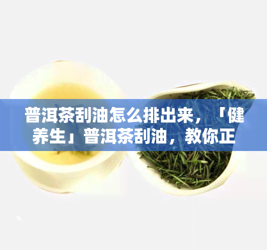 普洱茶刮油怎么排出来，「健养生」普洱茶刮油，教你正确喝法让油脂轻松排出！