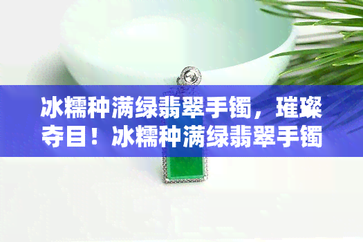 冰糯种满绿翡翠手镯，璀璨夺目！冰糯种满绿翡翠手镯，让你的手腕更加闪耀